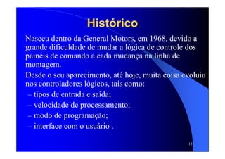 13
HistóricoHistórico
Nasceu dentro da General Motors, em 1968, devido a
grande dificuldade de mudar a lógica de controle dos
painéis de comando a cada mudança na linha de
montagem.
Desde o seu aparecimento, até hoje, muita coisa evoluiu
nos controladores lógicos, tais como:
– tipos de entrada e saída;
– velocidade de processamento;
– modo de programação;
– interface com o usuário .
 