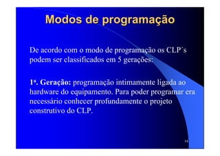 14
Modos de programaçãoModos de programação
De acordo com o modo de programação os CLP´s
podem ser classificados em 5 gerações:
1a. Geração: programação intimamente ligada ao
hardware do equipamento. Para poder programar era
necessário conhecer profundamente o projeto
construtivo do CLP.
 