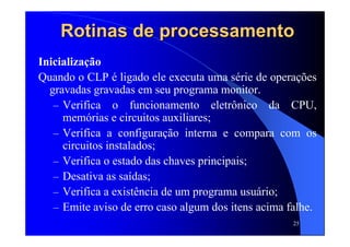 25
Inicialização
Quando o CLP é ligado ele executa uma série de operações
gravadas gravadas em seu programa monitor.
– Verifica o funcionamento eletrônico da CPU,
memórias e circuitos auxiliares;
– Verifica a configuração interna e compara com os
circuitos instalados;
– Verifica o estado das chaves principais;
– Desativa as saídas;
– Verifica a existência de um programa usuário;
– Emite aviso de erro caso algum dos itens acima falhe.
Rotinas de processamentoRotinas de processamento
 