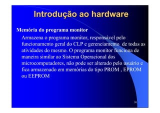 30
Introdução ao hardwareIntrodução ao hardware
Memória do programa monitor
Armazena o programa monitor, responsável pelo
funcionamento geral do CLP e gerenciamento de todas as
atividades do mesmo. O programa monitor funciona de
maneira similar ao Sistema Operacional dos
microcomputadores, não pode ser alterado pelo usuário e
fica armazenado em memórias do tipo PROM , EPROM
ou EEPROM
 