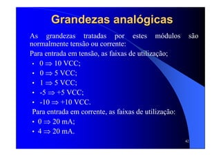 42
Grandezas analógicasGrandezas analógicas
As grandezas tratadas por estes módulos são
normalmente tensão ou corrente:
Para entrada em tensão, as faixas de utilização;
• 0 ⇒ 10 VCC;
• 0 ⇒ 5 VCC;
• 1 ⇒ 5 VCC;
• -5 ⇒ +5 VCC;
• -10 ⇒ +10 VCC.
Para entrada em corrente, as faixas de utilização:
• 0 ⇒ 20 mA;
• 4 ⇒ 20 mA.
 
