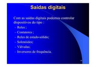 48
SaSaíídas digitaisdas digitais
Com as saídas digitais podemos controlar
dispositivos do tipo :
– Reles ;
– Contatores ;
– Reles de estado-sólido;
– Solenóides;
– Válvulas;
– Inversores de frequência.
 