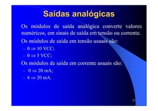 52
SaSaíídas analdas analóógicasgicas
Os módulos de saída analógica converte valores
numéricos, em sinais de saída em tensão ou corrente.
Os módulos de saída em tensão usuais são:
– 0 ⇒ 10 VCC;
– 0 ⇒ 5 VCC;
Os módulos de saída em corrente usuais são:
– 0 ⇒ 20 mA;
– 4 ⇒ 20 mA.
 