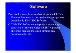 59
SoftwareSoftware
Para implementação de malhas utilizando CLP’s a
Siemens desenvolveu um conjunto de programas
denominado SIMATIC Software.
O SIMATIC Software é um projeto modular que
consiste do software básico STEP 7 e pacotes
opcionais para diagnósticos, simulações,
documentação, etc.
 