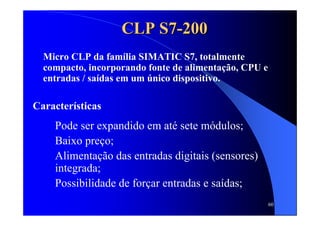 60
CLP S7CLP S7--200200
Micro CLP da família SIMATIC S7, totalmente
compacto, incorporando fonte de alimentação, CPU e
entradas / saídas em um único dispositivo.
Características
Pode ser expandido em até sete módulos;
Baixo preço;
Alimentação das entradas digitais (sensores)
integrada;
Possibilidade de forçar entradas e saídas;
 