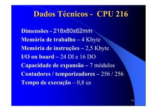 61
Dados TDados Téécnicoscnicos -- CPU 216CPU 216
Dimensões - 218x80x62mm
Memória de trabalho – 4 Kbyte
Memória de instruções – 2,5 Kbyte
I/O on board – 24 DI e 16 DO
Capacidade de expansão – 7 módulos
Contadores / temporizadores – 256 / 256
Tempo de execução – 0,8 us
 