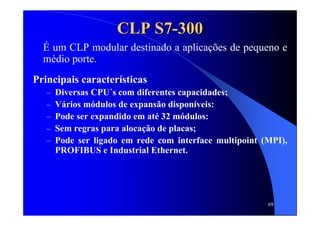 69
CLP S7CLP S7--300300
É um CLP modular destinado a aplicações de pequeno e
médio porte.
Principais características
– Diversas CPU´s com diferentes capacidades;
– Vários módulos de expansão disponíveis:
– Pode ser expandido em até 32 módulos:
– Sem regras para alocação de placas;
– Pode ser ligado em rede com interface multipoint (MPI),
PROFIBUS e Industrial Ethernet.
 