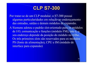 70
CLP S7CLP S7--300300
Por tratar-se de um CLP modular, o S7-300 possui
algumas particularidades em relação ao endereçamento
das entradas, saídas e demais módulos de expansão.
A Siemens adotou o padrão slot-orientado para os módulos
de I/O, comunicação e funções (módulo FM), isto é, o
seu endereço depende da posição do módulo no trilho.
Os três primeiros slots são reservados para os módulos
PS (fonte de alimentação), CPU e IM (módulo de
interface para expansão)
 