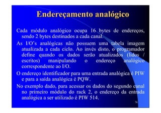 76
EndereEndereççamento analamento analóógicogico
Cada módulo analógico ocupa 16 bytes de endereços,
sendo 2 bytes destinados a cada canal.
As I/O’s analógicas não possuem uma tabela imagem
atualizada a cada ciclo. Ao invés disto, o programador
define quando os dados serão atualizados (lidos /
escritos) manipulando o endereço analógico
correspondente ao I/O.
O endereço identificador para uma entrada analógica é PIW
e para a saída analógica é PQW.
No exemplo dado, para acessar os dados do segundo canal
no primeiro módulo do rack 2, o endereço da entrada
analógica a ser utilizado é PIW 514.
 