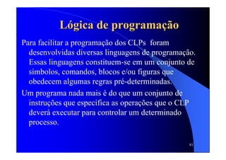 81
LLóógica de programagica de programaçãçãoo
Para facilitar a programação dos CLPs foram
desenvolvidas diversas linguagens de programação.
Essas linguagens constituem-se em um conjunto de
símbolos, comandos, blocos e/ou figuras que
obedecem algumas regras pré-determinadas.
Um programa nada mais é do que um conjunto de
instruções que especifica as operações que o CLP
deverá executar para controlar um determinado
processo.
 