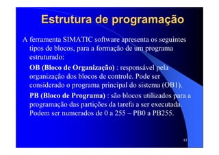 85
Estrutura de programaEstrutura de programaçãçãoo
A ferramenta SIMATIC software apresenta os seguintes
tipos de blocos, para a formação de um programa
estruturado:
OB (Bloco de Organização) : responsável pela
organização dos blocos de controle. Pode ser
considerado o programa principal do sistema (OB1).
PB (Bloco de Programa) : são blocos utilizados para a
programação das partições da tarefa a ser executada.
Podem ser numerados de 0 a 255 – PB0 a PB255.
 