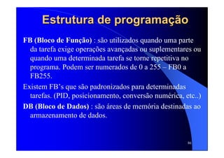 86
Estrutura de programaEstrutura de programaçãçãoo
FB (Bloco de Função) : são utilizados quando uma parte
da tarefa exige operações avançadas ou suplementares ou
quando uma determinada tarefa se torne repetitiva no
programa. Podem ser numerados de 0 a 255 – FB0 a
FB255.
Existem FB’s que são padronizados para determinadas
tarefas. (PID, posicionamento, conversão numérica, etc..)
DB (Bloco de Dados) : são áreas de memória destinadas ao
armazenamento de dados.
 