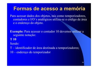 90
Formas de acesso a memFormas de acesso a memóóriaria
Para acessar dados dos objetos, tais como temporizadores,
contadores e I/O´s analógicos utiliza-se o código de área
e o endereço do objeto.
Exemplo: Para acessar o contador 10 devemos utilizar a
seguinte notação:
T 10
Sendo:
T – identificador de área destinada a temporizadores;
10 – endereço do temporizador
 