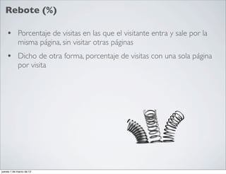 Rebote (%)

    • Porcentaje de visitas en las que el visitante entra y sale por la
            misma página, sin visitar otras páginas
    • Dicho de otra forma, porcentaje de visitas con una sola página
            por visita




jueves 1 de marzo de 12
 