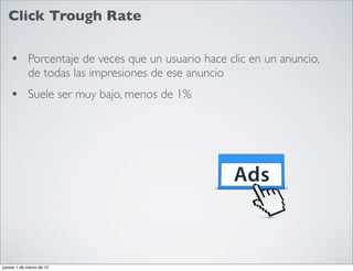 Click Trough Rate

    • Porcentaje de veces que un usuario hace clic en un anuncio,
            de todas las impresiones de ese anuncio
    • Suele ser muy bajo, menos de 1%




jueves 1 de marzo de 12
 