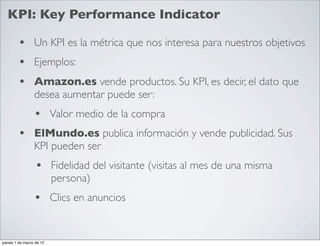 KPI: Key Performance Indicator

        • Un KPI es la métrica que nos interesa para nuestros objetivos
        • Ejemplos:
        • Amazon.es vende productos. Su KPI, es decir, el dato que
                 desea aumentar puede ser:
                 • Valor medio de la compra
        • ElMundo.es publica información y vende publicidad. Sus
                 KPI pueden ser
                  • Fidelidad del visitante (visitas al mes de una misma
                          persona)
                 • Clics en anuncios

jueves 1 de marzo de 12
 