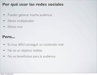 Por qué usar las redes sociales

    • Pueden generar mucha audiencia
    • Efecto multiplicador
    • Efecto viral

  Pero...
    • Es muy difícil conseguir un contenido viral
    • No es un objetivo realista
    • No es beneﬁcioso para la audiencia


jueves 1 de marzo de 12
 