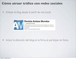 Cómo atraer tráﬁco con redes sociales

    • Enlazar el blog desde el perﬁl de red social




    • Incluir la dirección del blog en la ﬁrma al participar en foros




jueves 1 de marzo de 12
 