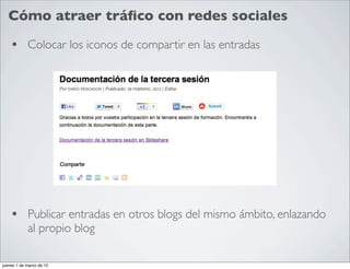 Cómo atraer tráﬁco con redes sociales

    • Colocar los iconos de compartir en las entradas




    • Publicar entradas en otros blogs del mismo ámbito, enlazando
            al propio blog

jueves 1 de marzo de 12
 