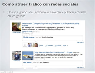 Cómo atraer tráﬁco con redes sociales

    • Unirse a grupos de Facebook o LinkedIn y publicar entradas
            en los grupos




jueves 1 de marzo de 12
 