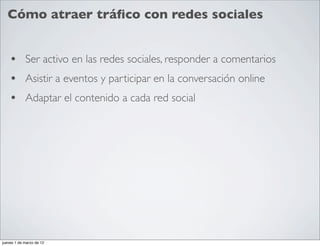 Cómo atraer tráﬁco con redes sociales


    • Ser activo en las redes sociales, responder a comentarios
    • Asistir a eventos y participar en la conversación online
    • Adaptar el contenido a cada red social




jueves 1 de marzo de 12
 