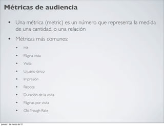 Métricas de audiencia

      • Una métrica (metric) es un número que representa la medida
               de una cantidad, o una relación
      • Métricas más comunes:
               •          Hit

               •          Página vista

               •          Visita

               •          Usuario único

               •          Impresión

               •          Rebote

               •          Duración de la visita

               •          Páginas por visita

               •          Clic Trough Rate


jueves 1 de marzo de 12
 