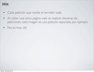Hit

    • Cada petición que recibe el servidor web.
    • Al visitar una única página web se realizan docenas de
            peticiones: cada imagen es una petición separada, por ejemplo
    • No es muy útil




jueves 1 de marzo de 12
 
