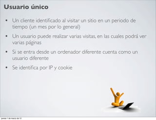 Usuario único

    • Un cliente identiﬁcado al visitar un sitio en un periodo de
            tiempo (un mes por lo general)
    • Un usuario puede realizar varias visitas, en las cuales podrá ver
            varias páginas
    • Si se entra desde un ordenador diferente cuenta como un
            usuario diferente
    • Se identiﬁca por IP y cookie




jueves 1 de marzo de 12
 
