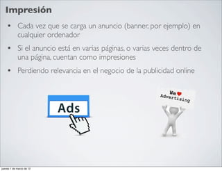 Impresión
    • Cada vez que se carga un anuncio (banner, por ejemplo) en
            cualquier ordenador
    • Si el anuncio está en varias páginas, o varias veces dentro de
            una página, cuentan como impresiones
    • Perdiendo relevancia en el negocio de la publicidad online




jueves 1 de marzo de 12
 