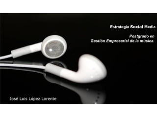 Estrategia  Social  Media Postgrado en  Gestión Empresarial de la música.   José Luis López Lorente 