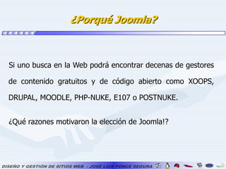 ¿Porqué Joomla?Si uno busca en la Web podrá encontrar decenas de gestores de contenido gratuitos y de código abierto como XOOPS, DRUPAL, MOODLE, PHP-NUKE, E107 o POSTNUKE.¿Qué razones motivaron la elección de Joomla!? 		