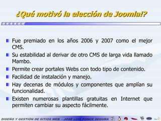 ¿Qué motivó la elección de Joomla!?Fue premiado en los años 2006 y 2007 como el mejor CMS.Su estabilidad al derivar de otro CMS de larga vida llamado Mambo.Permite crear portales Webs con todo tipo de contenido.Facilidad de instalación y manejo. Hay decenas de módulos y componentes que amplían su funcionalidad.Existen numerosas plantillas gratuitas en Internet que permiten cambiar su aspecto fácilmente.  