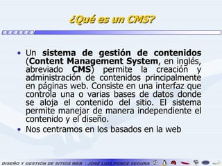 ¿Qué es un CMS?Un sistema de gestión de contenidos (Content Management System, en inglés, abreviado CMS) permite la creación y administración de contenidos principalmente en páginas web. Consiste en una interfaz que controla una o varias bases de datos donde se aloja el contenido del sitio. El sistema permite manejar de manera independiente el contenido y el diseño.Nos centramos en los basados en la web
