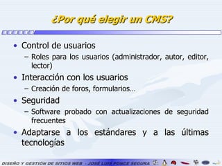 ¿Por qué elegir un CMS?Control de usuariosRoles para los usuarios (administrador, autor, editor, lector)Interacción con los usuariosCreación de foros, formularios…SeguridadSoftware probado con actualizaciones de seguridad frecuentesAdaptarse a los estándares y a las últimas tecnologías