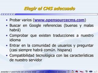 Elegir el CMS adecuadoProbar varios (www.opensourcecms.com)Buscar en Google referencias (buenas y malas habrá)Comprobar que existen traducciones a nuestro idiomaEntrar en la comunidad de usuarios y preguntar (casi siempre habrá común. hispana)Compatibilidad tecnológica con las características de nuestro servidor