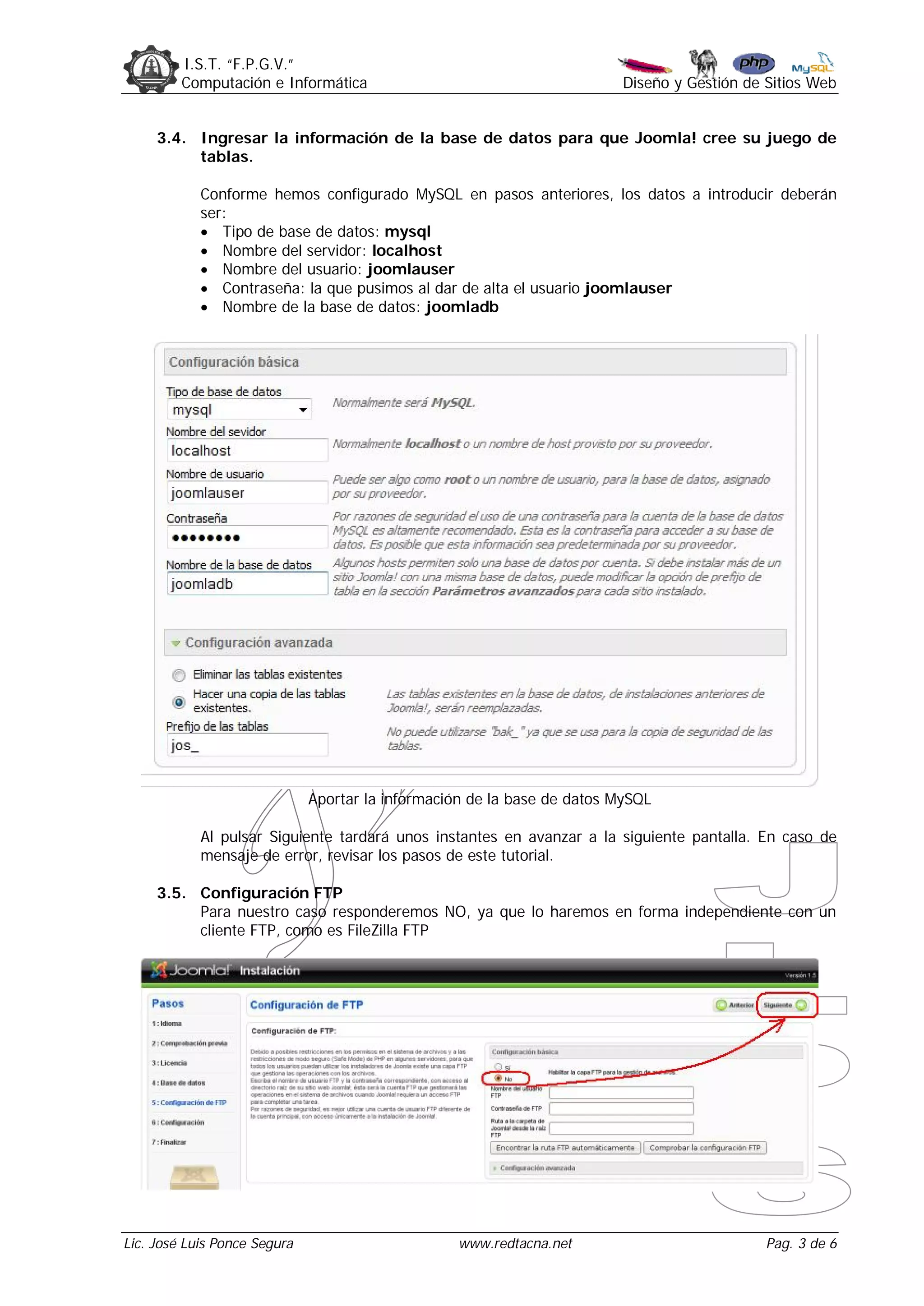 I.S.T. “F.P.G.V.”
         Computación e Informática                                       Diseño y Gestión de Sitios Web


     3.4. Ingresar la información de la base de datos para que Joomla! cree su juego de
          tablas.

            Conforme hemos configurado MySQL en pasos anteriores, los datos a introducir deberán
            ser:
             Tipo de base de datos: mysql
             Nombre del servidor: localhost
             Nombre del usuario: joomlauser
             Contraseña: la que pusimos al dar de alta el usuario joomlauser
             Nombre de la base de datos: joomladb




                              Aportar la información de la base de datos MySQL

            Al pulsar Siguiente tardará unos instantes en avanzar a la siguiente pantalla. En caso de
            mensaje de error, revisar los pasos de este tutorial.

     3.5. Configuración FTP
          Para nuestro caso responderemos NO, ya que lo haremos en forma independiente con un
          cliente FTP, como es FileZilla FTP




Lic. José Luis Ponce Segura                        www.redtacna.net                          Pag. 3 de 6
 