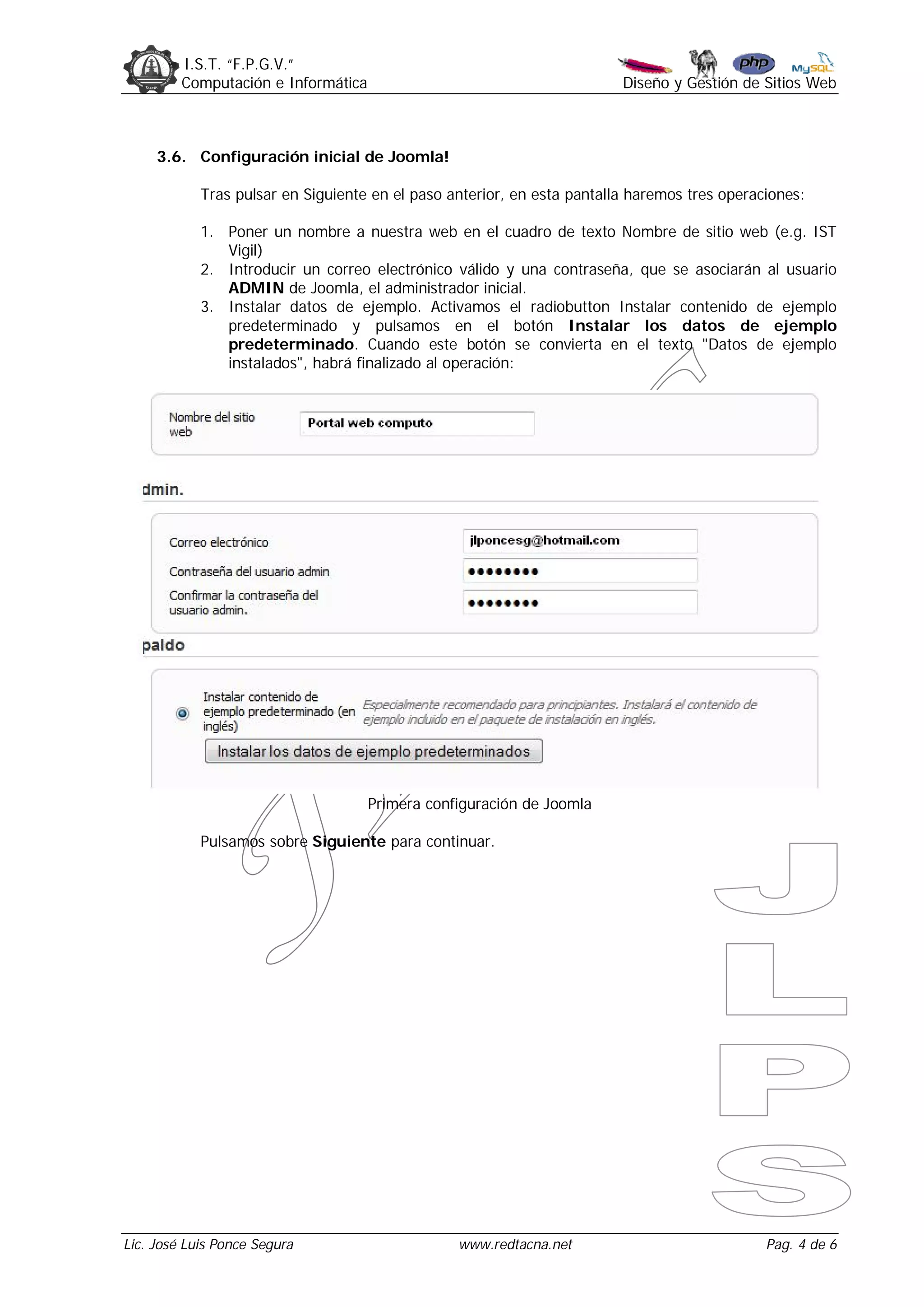 I.S.T. “F.P.G.V.”
         Computación e Informática                                       Diseño y Gestión de Sitios Web



     3.6. Configuración inicial de Joomla!

            Tras pulsar en Siguiente en el paso anterior, en esta pantalla haremos tres operaciones:

            1. Poner un nombre a nuestra web en el cuadro de texto Nombre de sitio web (e.g. IST
               Vigil)
            2. Introducir un correo electrónico válido y una contraseña, que se asociarán al usuario
               ADMIN de Joomla, el administrador inicial.
            3. Instalar datos de ejemplo. Activamos el radiobutton Instalar contenido de ejemplo
               predeterminado y pulsamos en el botón Instalar los datos de ejemplo
               predeterminado. Cuando este botón se convierta en el texto "Datos de ejemplo
               instalados", habrá finalizado al operación:




                                     Primera configuración de Joomla

            Pulsamos sobre Siguiente para continuar.




Lic. José Luis Ponce Segura                      www.redtacna.net                             Pag. 4 de 6
 
