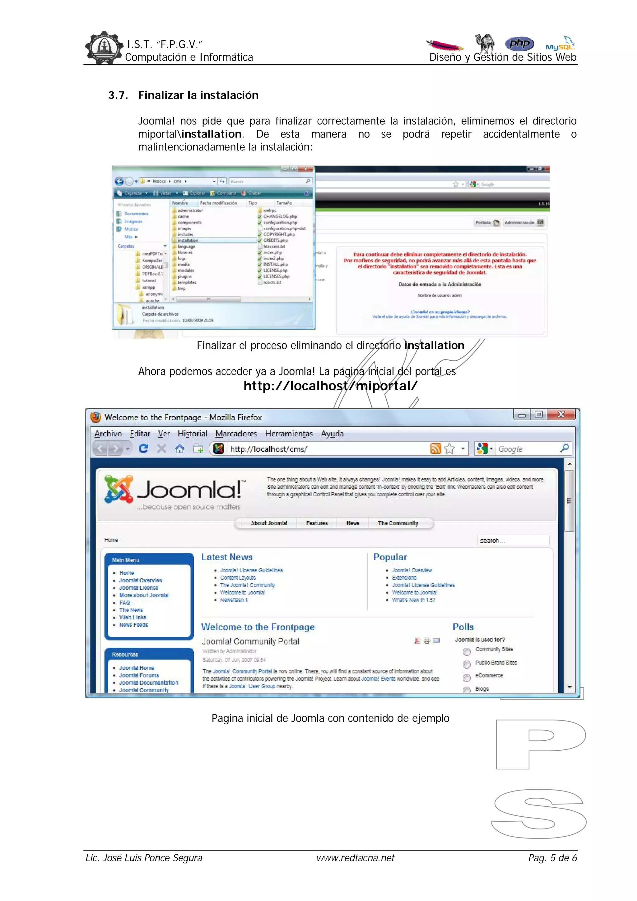 I.S.T. “F.P.G.V.”
         Computación e Informática                                         Diseño y Gestión de Sitios Web


     3.7. Finalizar la instalación

            Joomla! nos pide que para finalizar correctamente la instalación, eliminemos el directorio
            miportalinstallation. De esta manera no se podrá repetir accidentalmente o
            malintencionadamente la instalación:




                         Finalizar el proceso eliminando el directorio installation

            Ahora podemos acceder ya a Joomla! La página inicial del portal es
                                    http://localhost/miportal/




                              Pagina inicial de Joomla con contenido de ejemplo




Lic. José Luis Ponce Segura                        www.redtacna.net                            Pag. 5 de 6
 