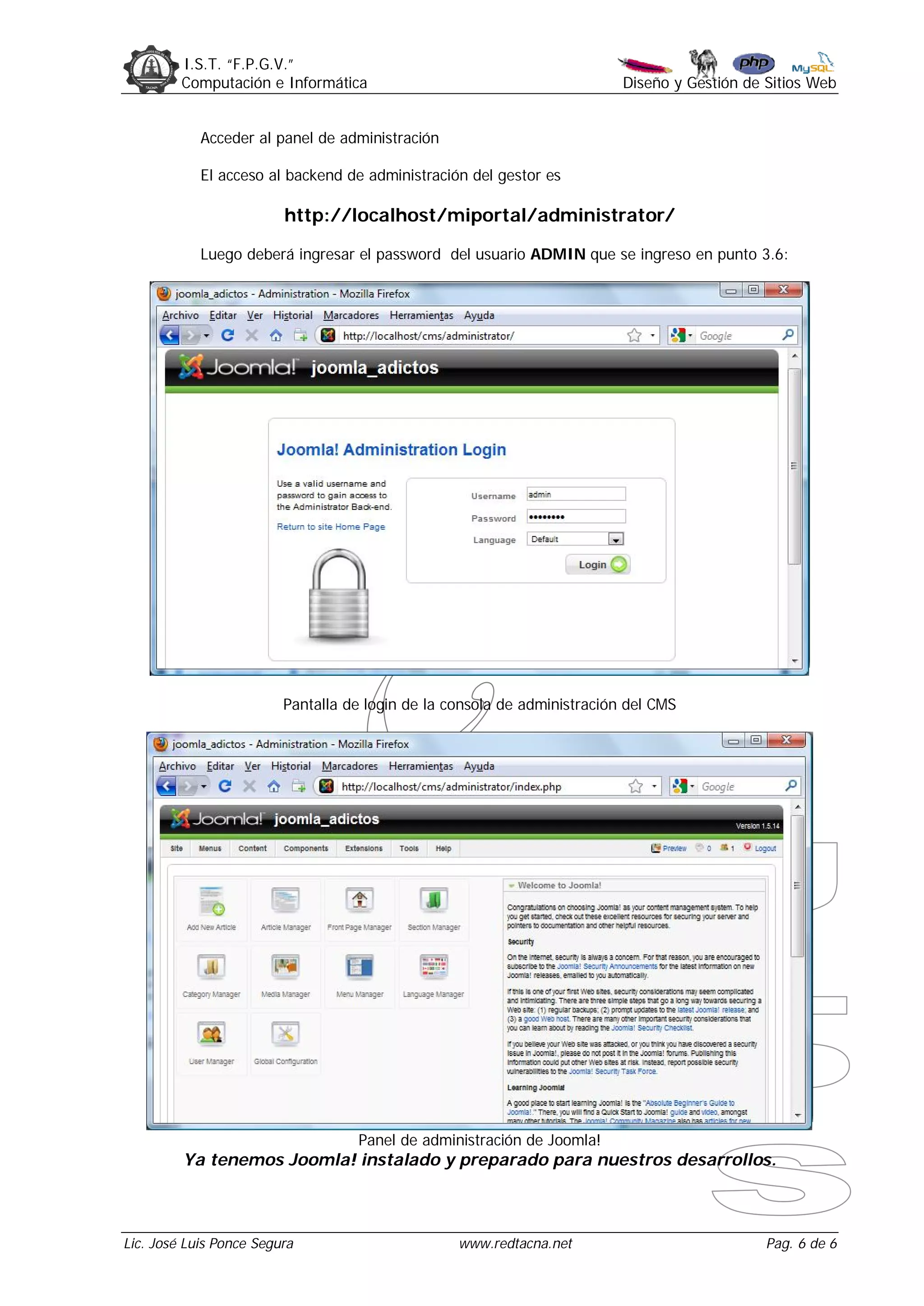 I.S.T. “F.P.G.V.”
         Computación e Informática                                        Diseño y Gestión de Sitios Web


            Acceder al panel de administración

            El acceso al backend de administración del gestor es

                         http://localhost/miportal/administrator/

            Luego deberá ingresar el password del usuario ADMIN que se ingreso en punto 3.6:




                         Pantalla de login de la consola de administración del CMS




                                   Panel de administración de Joomla!
         Ya tenemos Joomla! instalado y preparado para nuestros desarrollos.



Lic. José Luis Ponce Segura                       www.redtacna.net                            Pag. 6 de 6
 
