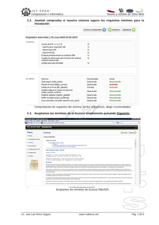 I.S.T. “F.P.G.V.”
         Computación e Informática                                     Diseño y Gestión de Sitios Web

     3.2. Joomla! comprueba si nuestro sistema supera los requisitos mínimos para la
          instalación:




            Comprobación de requisitos del sistema: arriba obligatorios, abajo recomendados

     3.3. Aceptamos los términos de la licencia simplemente pulsando Siguiente:




                              Aceptamos los términos de licencia GNU/GPL




Lic. José Luis Ponce Segura                     www.redtacna.net                              Pag. 2 de 6
 