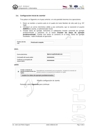 I.S.T. “F.P.G.V.”
         Computación e Informática                                       Diseño y Gestión de Sitios Web



     3.6. Configuración inicial de Joomla!

            Tras pulsar en Siguiente en el paso anterior, en esta pantalla haremos tres operaciones:

            1. Poner un nombre a nuestra web en el cuadro de texto Nombre de sitio web (e.g. IST
               Vigil)
            2. Introducir un correo electrónico válido y una contraseña, que se asociarán al usuario
               ADMIN de Joomla, el administrador inicial.
            3. Instalar datos de ejemplo. Activamos el radiobutton Instalar contenido de ejemplo
               predeterminado y pulsamos en el botón Instalar los datos de ejemplo
               predeterminado. Cuando este botón se convierta en el texto "Datos de ejemplo
               instalados", habrá finalizado al operación:




                                     Primera configuración de Joomla

            Pulsamos sobre Siguiente para continuar.




Lic. José Luis Ponce Segura                      www.redtacna.net                             Pag. 4 de 6
 