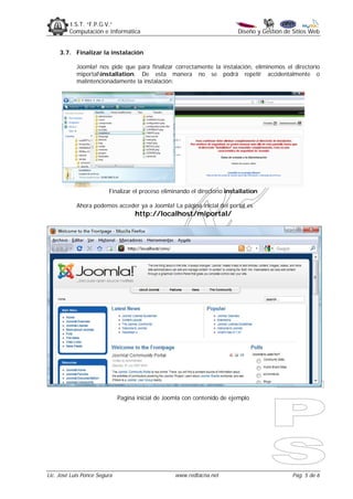 I.S.T. “F.P.G.V.”
         Computación e Informática                                         Diseño y Gestión de Sitios Web


     3.7. Finalizar la instalación

            Joomla! nos pide que para finalizar correctamente la instalación, eliminemos el directorio
            miportalinstallation. De esta manera no se podrá repetir accidentalmente o
            malintencionadamente la instalación:




                         Finalizar el proceso eliminando el directorio installation

            Ahora podemos acceder ya a Joomla! La página inicial del portal es
                                    http://localhost/miportal/




                              Pagina inicial de Joomla con contenido de ejemplo




Lic. José Luis Ponce Segura                        www.redtacna.net                            Pag. 5 de 6
 