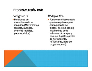Códigos G´s
 Funciones de
movimiento de la
máquina (Movimientos
rápidos, avances,
avances radiales,
pausas, ciclos)
Códigos M’s
 Funciones misceláneas
que se requieren para
el maquinado de
piezas, pero no son de
movimiento de la
máquina (Arranque y
paro del husillo, cambio
de herramienta,
refrigerante, paro de
programa, etc.)
PROGRAMACIÓN CNC
 