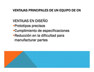 VENTAJAS PRINCIPALES DE UN EQUIPO DE CN
VENTAJAS EN DISEÑO
Prototipos precisos
Cumplimiento de especificaciones
Reducción en la dificultad para
manufacturar partes
 