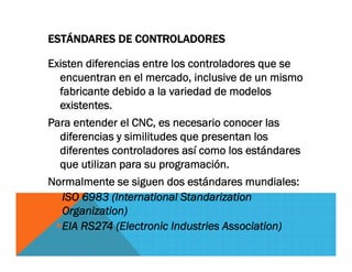 ESTÁNDARES DE CONTROLADORES
Existen diferencias entre los controladores que se
encuentran en el mercado, inclusive de un mismo
fabricante debido a la variedad de modelos
existentes.
Para entender el CNC, es necesario conocer las
diferencias y similitudes que presentan los
diferentes controladores así como los estándares
que utilizan para su programación.
Normalmente se siguen dos estándares mundiales:
ISO 6983 (International Standarization
Organization)
EIA RS274 (Electronic Industries Association)
 