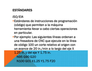 ESTÁNDARES
ISO/EIA
Estándares de instrucciones de programación
(código) que permiten a la máquina
herramienta llevar a cabo ciertas operaciones
en particular.
Por ejemplo: Las siguientes líneas ordenan a
una fresadora de CNC que ejecute en la línea
de código 100 un corte relativo al origen con
un avance de 20 in./min a lo largo del eje X
1.25 in. y del eje Y 1.75 in.
N95 G90 G20
N100 G01 X1.25 Y1.75 F20
 