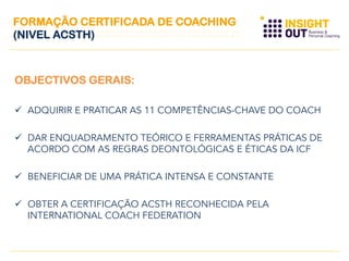 OBJECTIVOS GERAIS:
  ADQUIRIR E PRATICAR AS 11 COMPETÊNCIAS-CHAVE DO COACH
  DAR ENQUADRAMENTO TEÓRICO E FERRAMENTAS PRÁTICAS DE
ACORDO COM AS REGRAS DEONTOLÓGICAS E ÉTICAS DA ICF
  BENEFICIAR DE UMA PRÁTICA INTENSA E CONSTANTE
  OBTER A CERTIFICAÇÃO ACSTH RECONHECIDA PELA
INTERNATIONAL COACH FEDERATION
FORMAÇÃO CERTIFICADA DE COACHING
(NIVEL ACSTH)
 