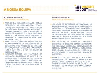   PARTNER DA VARIATIONS FRANCE. ACTUAL
PRESIDENTE DA INTERNATIONAL COACH
FEDERATION. CATHERINE TEM + DE 20 ANOS DE
EXPERIÊNCIA DE ACOMPANHAMENTO DE ALTOS
QUADROS DIRIGENTES E DAS SUAS EQUIPAS EM
AMBIENTES COMPLEXOS E MULTICULTURAIS.
TRABALHOU EM VÁRIOS PAÍSES EUROPEUS EM
EMPRESAS DE CONSULTORIA INTERNACIONAIS
(MCKINSEY, OC&C,…).
  ESTÁ PARTICULARMENTE ENVOLVIDA NO
ACOMPANHAMENTO DA IMPLEMENTAÇÃO DE
ESTRATÉGIAS, NOS PROCESSOS DE MUDANÇA
(INTEGRAÇÃO PÓS-FUSÕES), NO MANAGEMENT
I N T E R - C U LT U R A L E N A M O B I L I D A D E
INTERNACIONAL.
  INTERVÉM TAMBÉM NAS TEMÁTICAS DA
LIDERANÇA, DINÂMICAS DE GRUPO E EM
CONFERÊNCIAS E CURSOS DA HEC EXECUTIVE
EDUCATION (MBA E MASTERS EXECUTIVO), NO
CNAM (MASTERS INTERNACIONAIS) E NA NOVA
FORÚM, EXECUTIVE CENTER DA UNIV. NOVA DE
LISBOA.
CATHERINE TANNEAU
DIR. PEDAGÓGICA NTERNACIONAL
ANNE DOMINGUEZ
COACH PCC & FORMADORA
  +20 ANOS DE EXPERIÊNCIA INTERNACIONAL NO
ACOMPANHAMENTO DA MUDANÇA E CRESCIMENTO
INDIVIDUAL E ORGANIZACIONAL. CONCEBEU E
GERIU EAPS (EMPLOYEE ASSISTANCE PROGRAMS) EM
EMPRESAS NACIONAIS (TAP AIR PORTUGAL) E JUNTO
DE ORGANIZAÇÕES INTERNACIONAIS NA EUROPA E
EM ÁFRICA (ONU/ILO). É RESPONSÁVEL POR VÁRIOS
PROGRAMAS DE STRESS MANAGEMENT.
  FOI DOCENTE NO CURSO DE ACTIVISION-
COACHING, NO EXECUTIVE CENTER NOVAFORUM E
NO ISEGI-NOVA (LIDERANÇA, DESENVOLVIMENTO
PESSOAL, GESTÃO DE CARREIRA, INTELIGÊNCIA
EMOCIONAL, COMUNICAÇÃO). DOMINA AS
METODOLOGIAS DE TEAM BUILDING E FORMAÇÃO
OUTDOORS.
  FORMADA EM PSICOLOGIA CLÍNICA PELA
UNIVERSIDADE DE GRENOBLE, CERTIFICADA PCC
(PROFESSIONAL CERTIFIED COACH) PELA ICF –
INTERNATIONAL COACH FEDERATION, E EM
PROCESS COMMUNICATION MANAGEMENT
COACHING.
A NOSSA EQUIPA
 