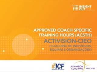 APPROVED COACH SPECIFIC 
TRAINING HOURS (ACSTH) 
ACTIVISION-CIEO 
(COACHING DE INDIVÍDUOS, 
EQUIPAS E ORGANIZAÇÕES) 
 