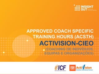 APPROVED COACH SPECIFIC
TRAINING HOURS (ACSTH)
ACTIVISION-CIEO
(COACHING DE INDIVÍDUOS,
EQUIPAS E ORGANIZAÇÕES)
Acti ision
Variations International Partners
Acti ision
Variations International Partners
 